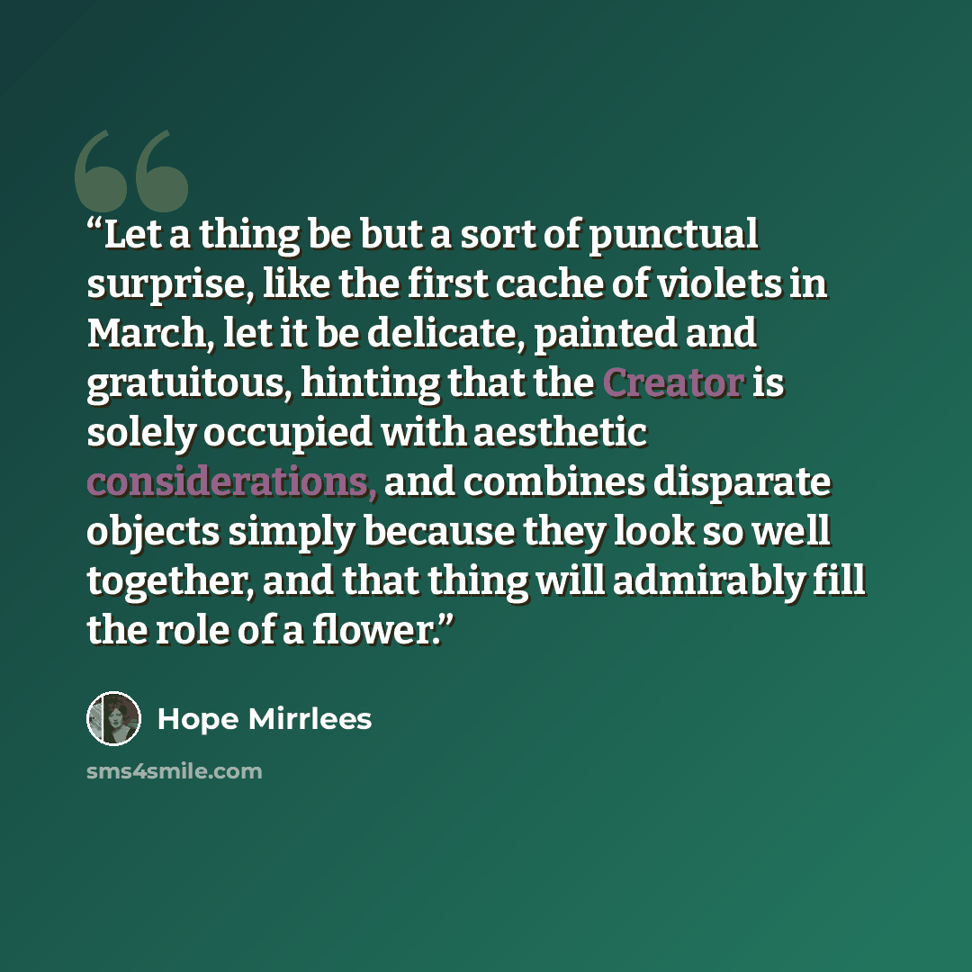 “Let a thing be but a sort of punctual surprise, like the first cache of violets in March, let it be delicate, painted and gratuitous, hinting that the Creator is solely occupied with aesthetic considerations, and combines disparate objects simply because they look so well together, and that thing…” quote by Hope Mirrlees