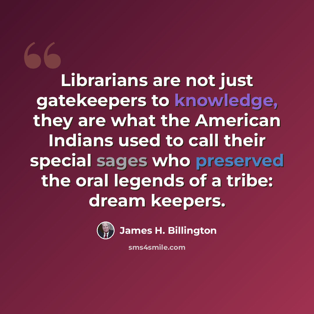 “Librarians are not just gatekeepers to knowledge, they are what the American Indians used to call their special sages who preserved the oral legends of a tribe: dream keepers.” quote by James H. Billington