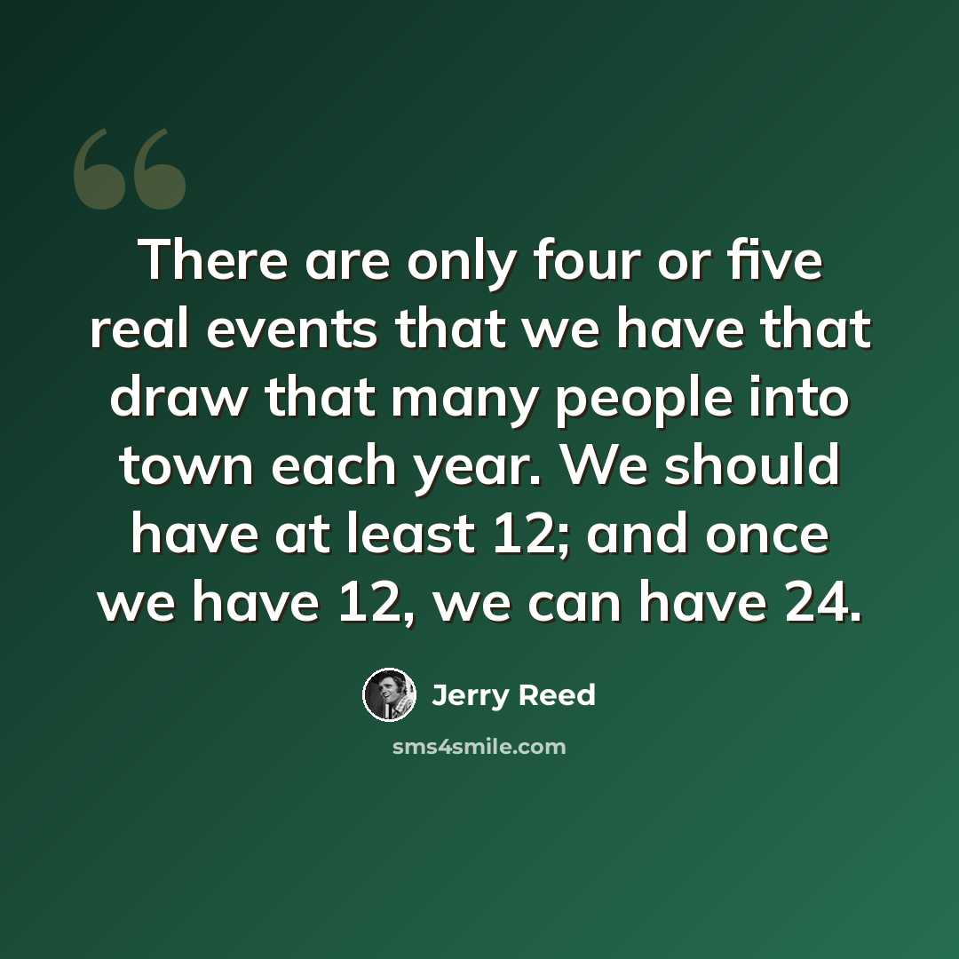 “There are only four or five real events that we have that draw that many people into town each year. We should have at least 12; and once we have 12, we can have 24.” quote by Jerry Reed