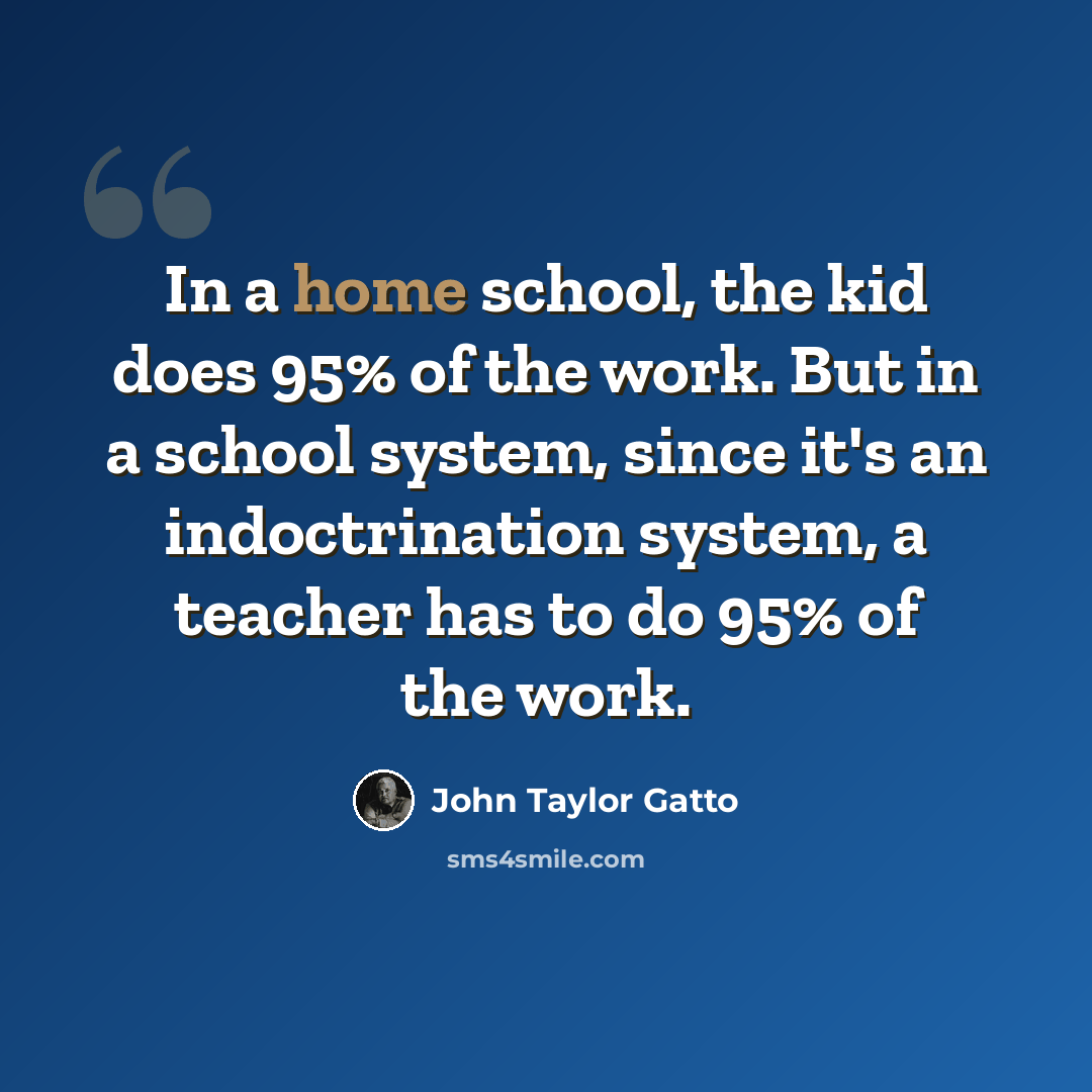 “In a home school, the kid does 95% of the work. But in a school system, since it's an indoctrination system, a teacher has to do 95% of the work.” quote by John Taylor Gatto
