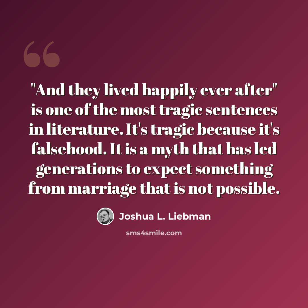 “"And they lived happily ever after" is one of the most tragic sentences in literature. It's tragic because it's falsehood. It is a myth that has led generations to expect something from marriage that is not possible.” quote by Joshua L. Liebman