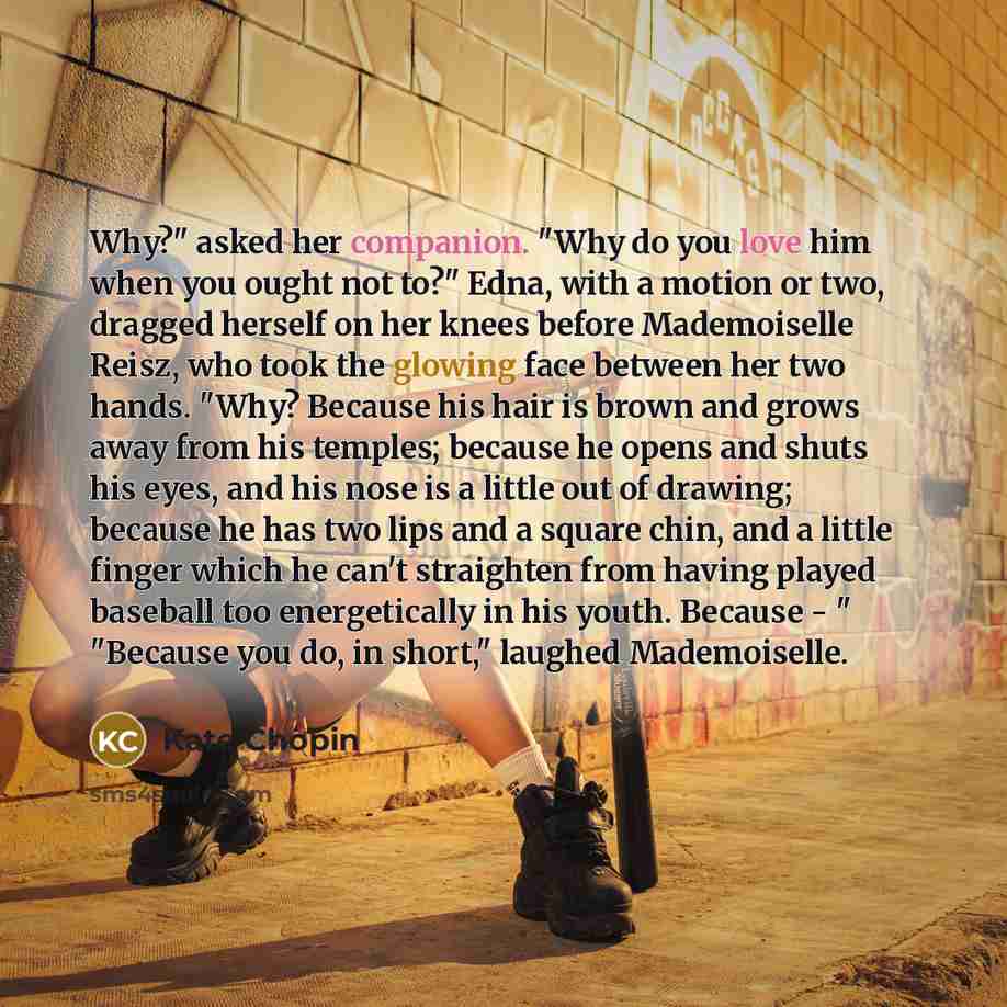 “Why?" asked her companion. "Why do you love him when you ought not to?" Edna, with a motion or two, dragged herself on her knees before Mademoiselle Reisz, who took the glowing face between her two hands. "Why? Because his hair is brown and grows away from his temples; because he opens and shuts…” quote by Kate Chopin
