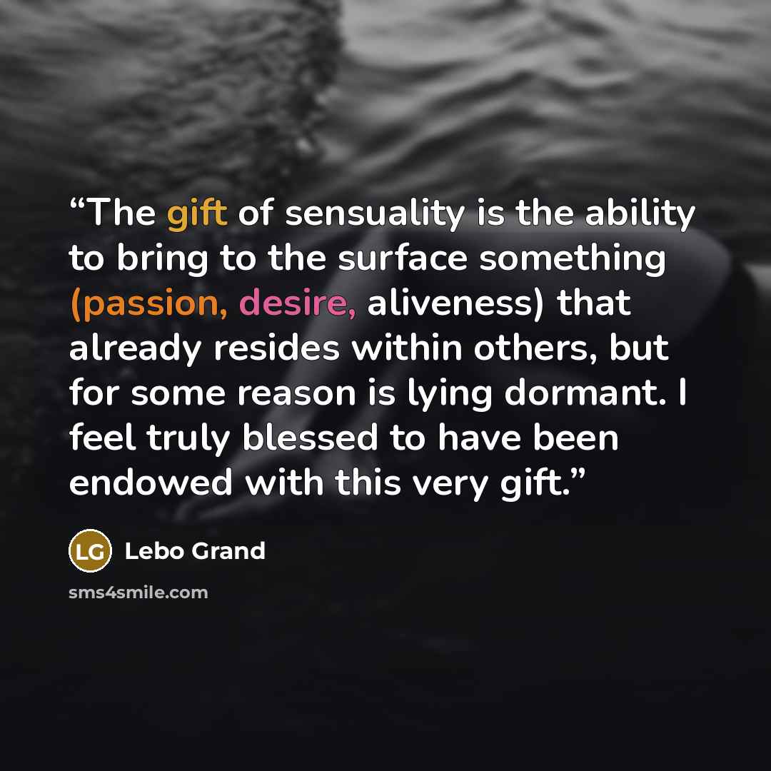 “The gift of sensuality is the ability to bring to the surface something (passion, desire, aliveness) that already resides within others, but for some reason is lying dormant. I feel truly blessed to have been endowed with this very gift.” quote by Lebo Grand