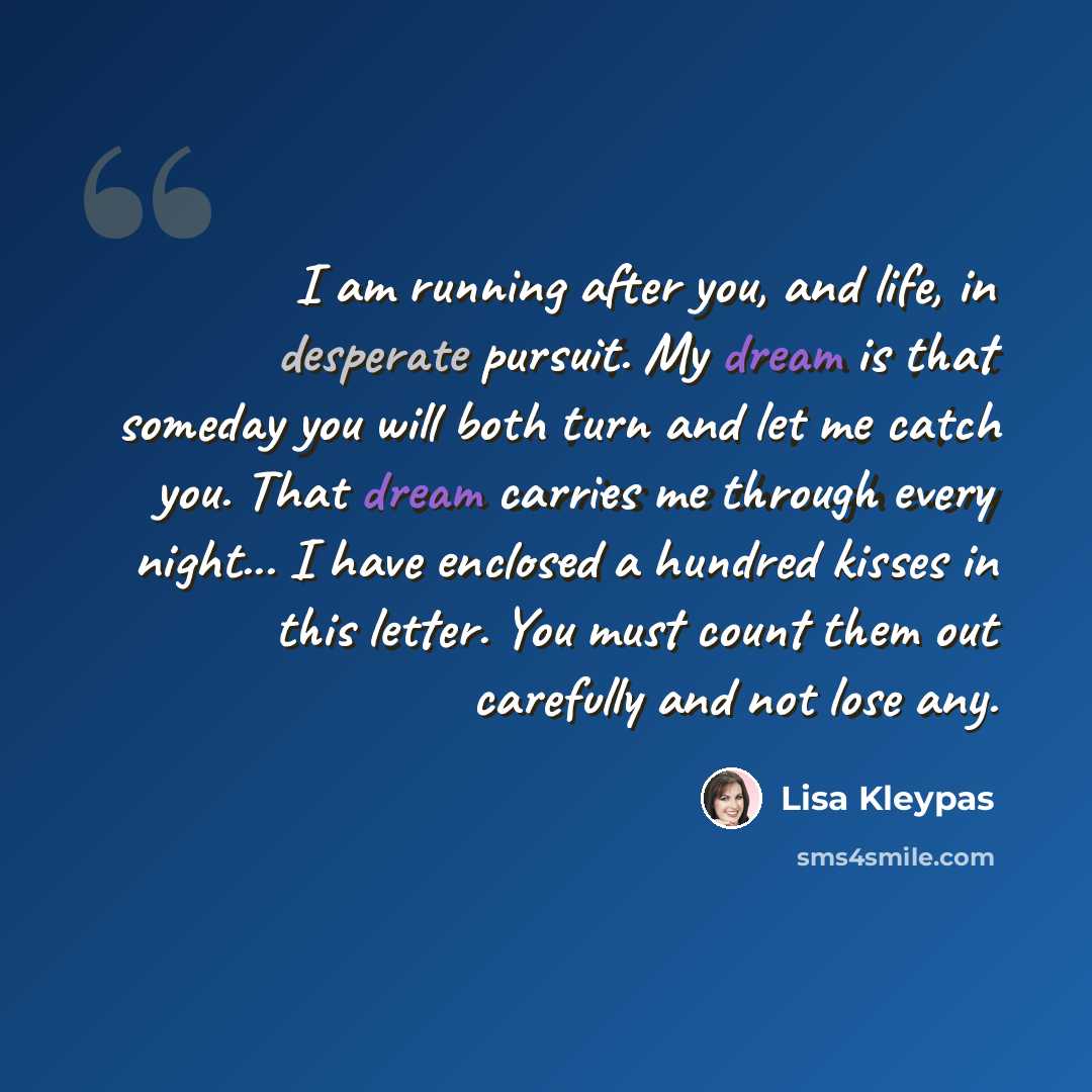“I am running after you, and life, in desperate pursuit. My dream is that someday you will both turn and let me catch you. That dream carries me through every night... I have enclosed a hundred kisses in this letter. You must count them out carefully and not lose any.” quote by Lisa Kleypas