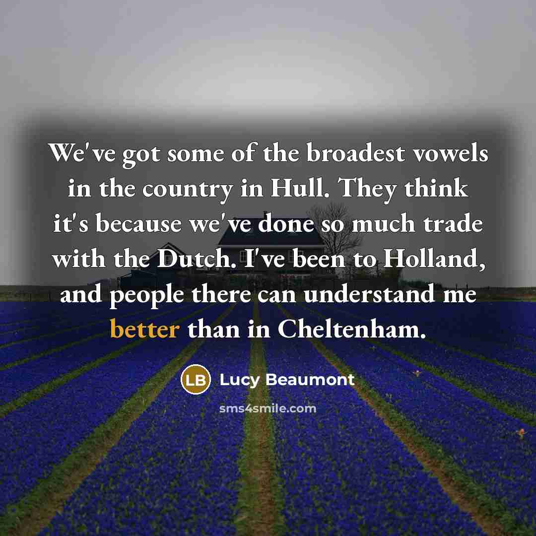 “We've got some of the broadest vowels in the country in Hull. They think it's because we've done so much trade with the Dutch. I've been to Holland, and people there can understand me better than in Cheltenham.” quote by Lucy Beaumont