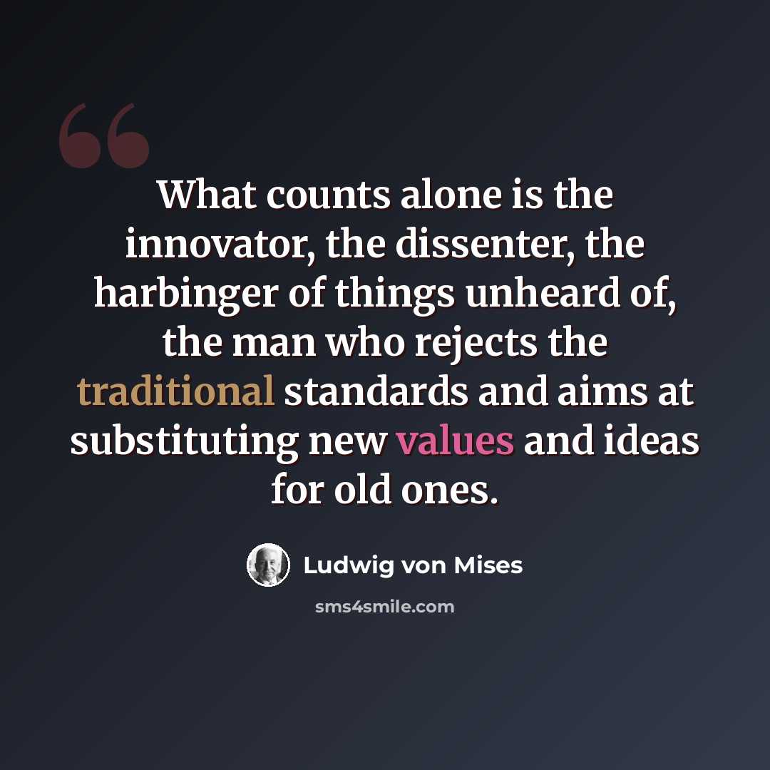 “What counts alone is the innovator, the dissenter, the harbinger of things unheard of, the man who rejects the traditional standards and aims at substituting new values and ideas for old ones.” quote by Ludwig von Mises