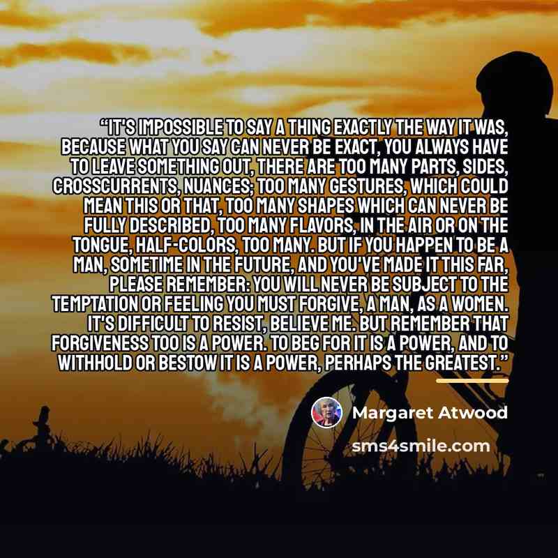 “It's impossible to say a thing exactly the way it was, because what you say can never be exact, you always have to leave something out, there are too many parts, sides, crosscurrents, nuances; too many gestures, which could mean this or that, too many shapes which can never be fully described, too…” quote by Margaret Atwood