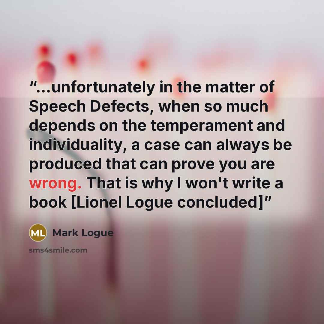 “...unfortunately in the matter of Speech Defects, when so much depends on the temperament and individuality, a case can always be produced that can prove you are wrong. That is why I won't write a book [Lionel Logue concluded]” quote by Mark Logue