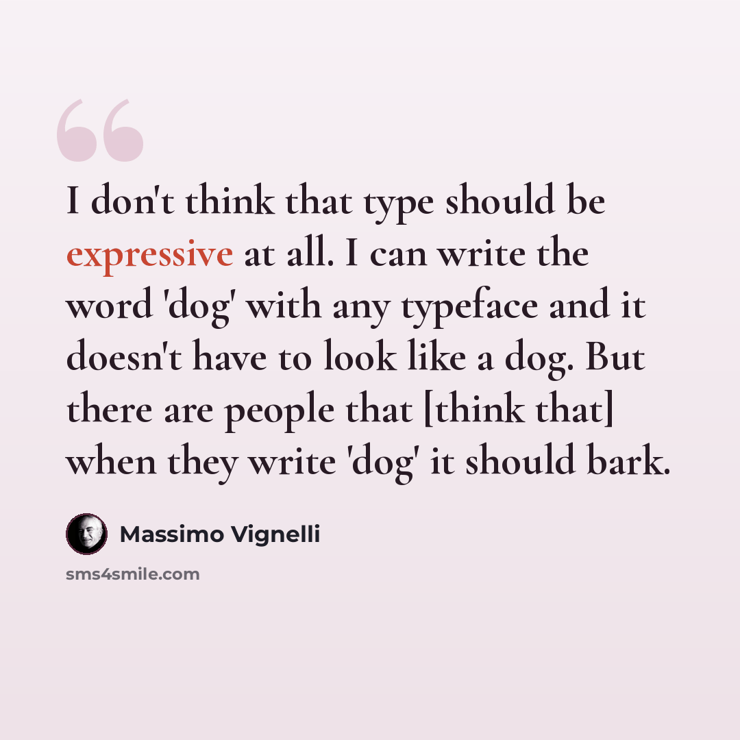 “I don't think that type should be expressive at all. I can write the word 'dog' with any typeface and it doesn't have to look like a dog. But there are people that [think that] when they write 'dog' it should bark.” quote by Massimo Vignelli