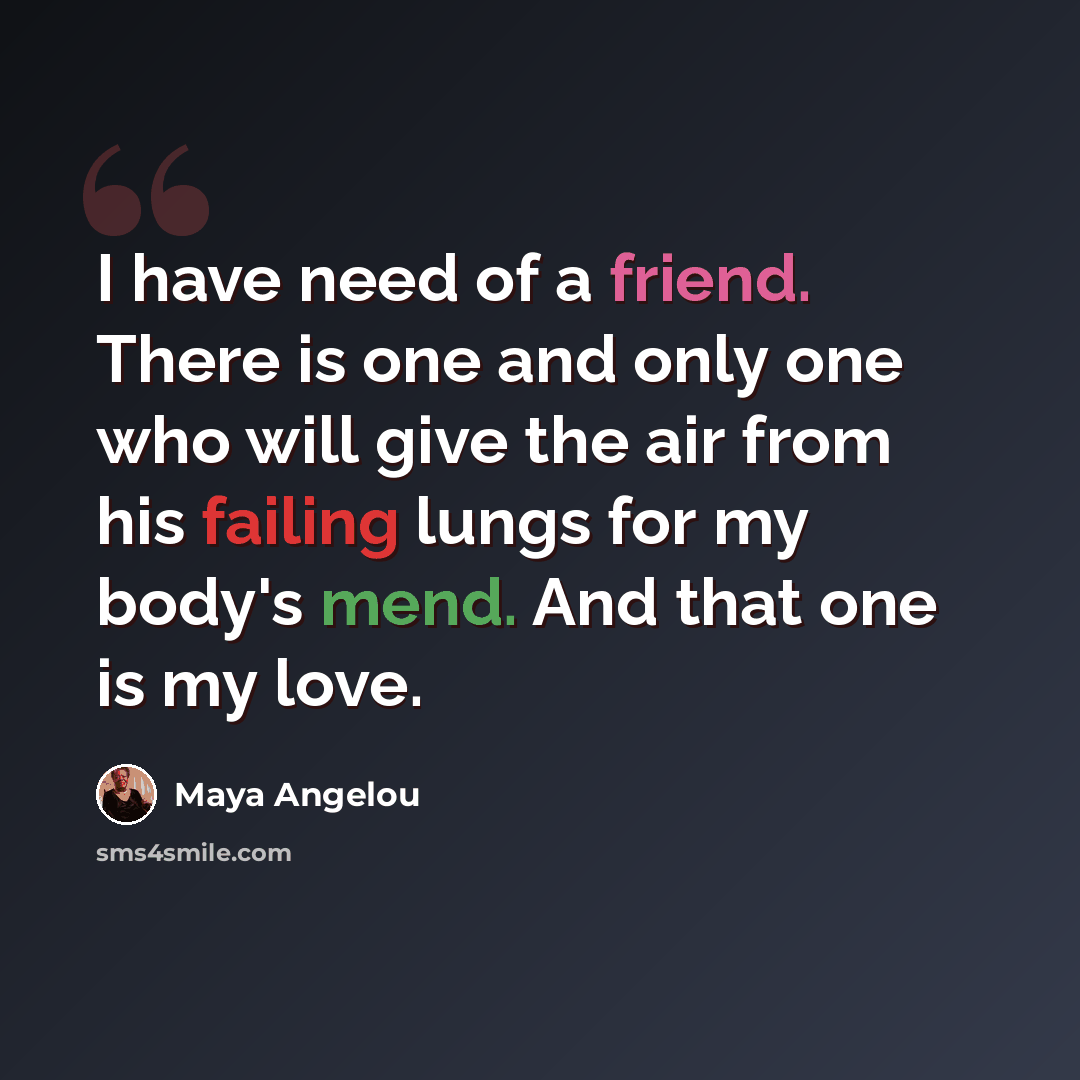 “I have need of a friend. There is one and only one who will give the air from his failing lungs for my body's mend. And that one is my love.” quote by Maya Angelou