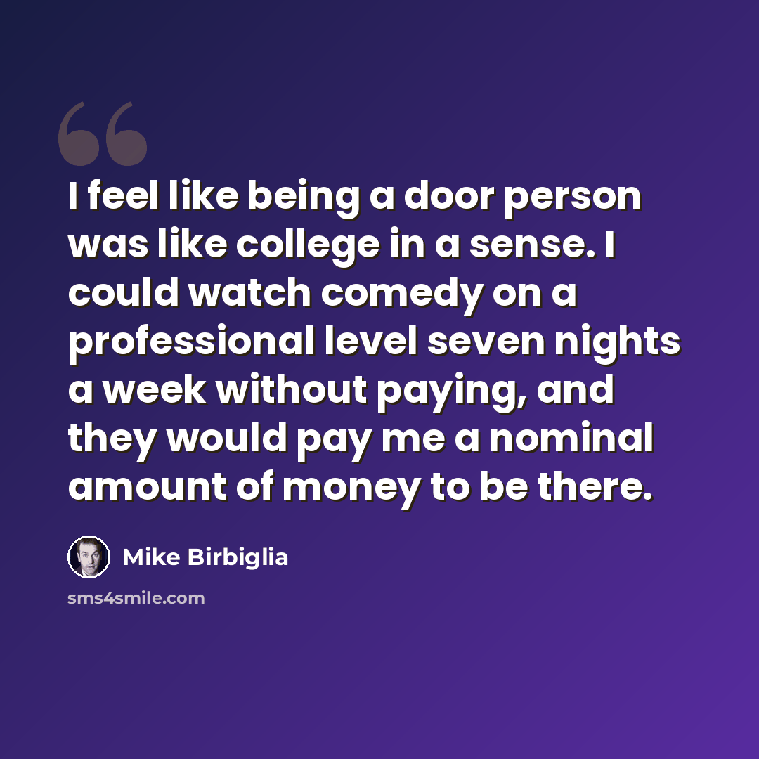 “I feel like being a door person was like college in a sense. I could watch comedy on a professional level seven nights a week without paying, and they would pay me a nominal amount of money to be there.” quote by Mike Birbiglia