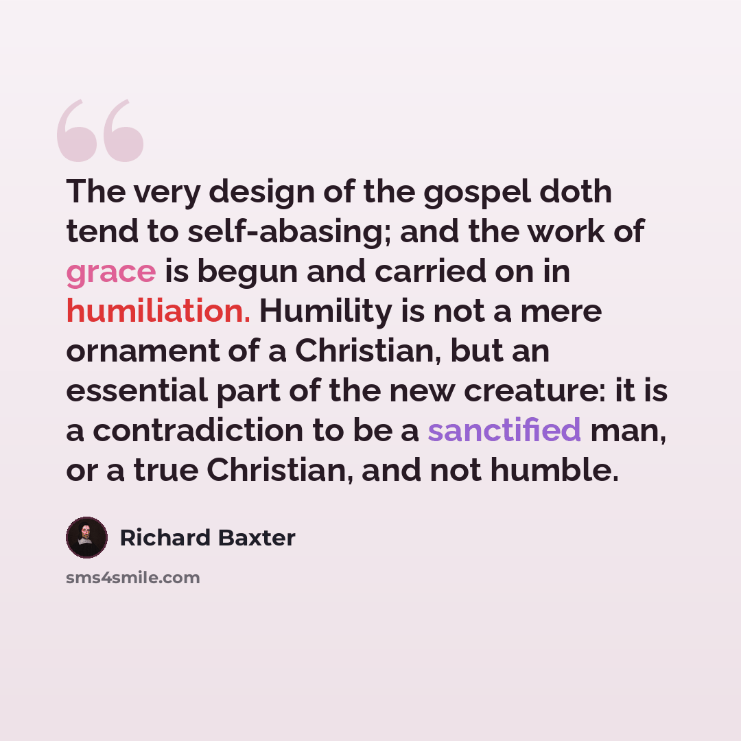 “The very design of the gospel doth tend to self-abasing; and the work of grace is begun and carried on in humiliation. Humility is not a mere ornament of a Christian, but an essential part of the new creature: it is a contradiction to be a sanctified man, or a true Christian, and not humble.” quote by Richard Baxter