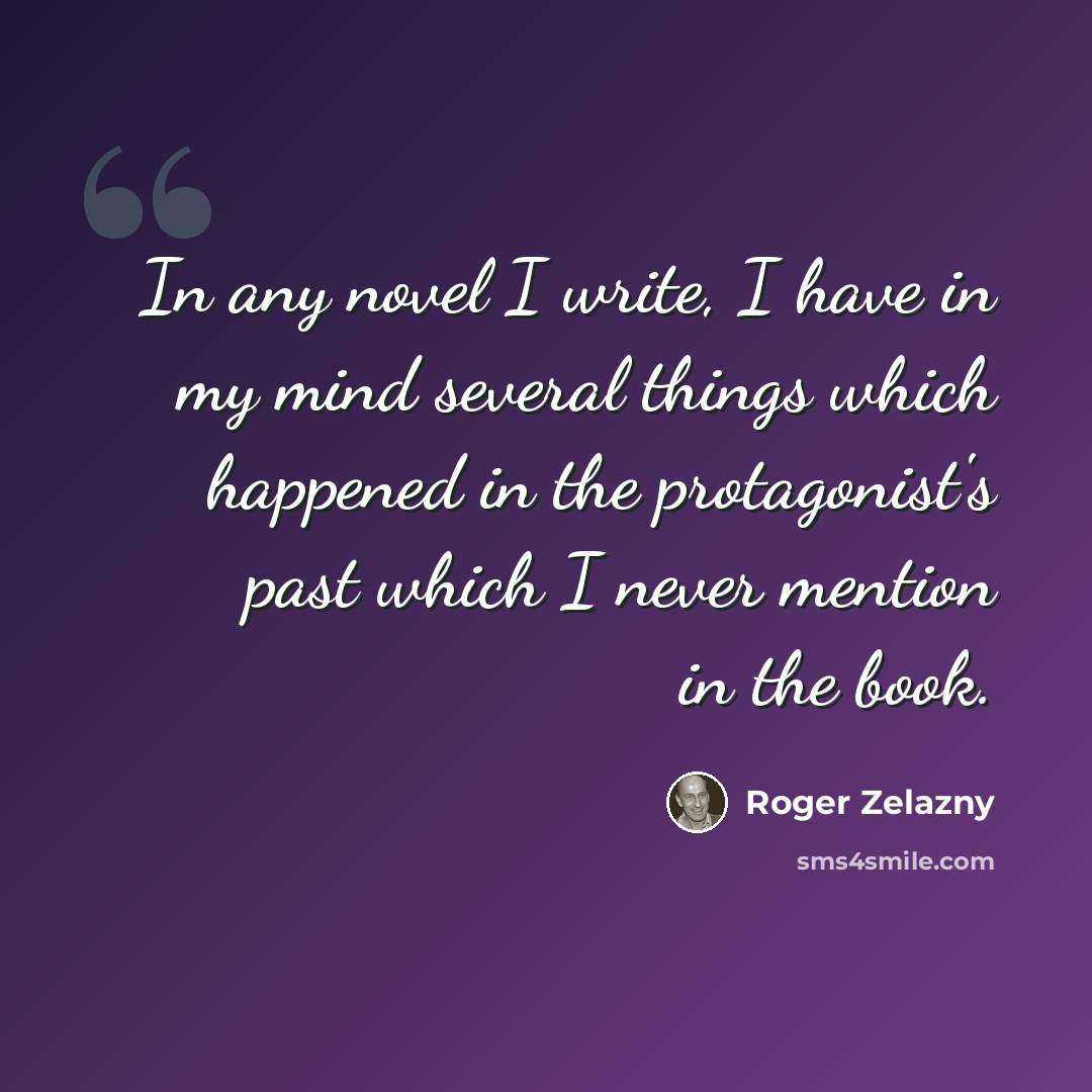 “In any novel I write, I have in my mind several things which happened in the protagonist's past which I never mention in the book.” quote by Roger Zelazny