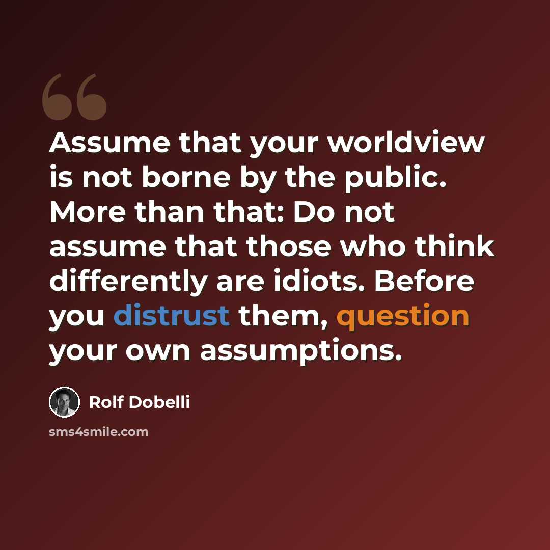 “Assume that your worldview is not borne by the public. More than that: Do not assume that those who think differently are idiots. Before you distrust them, question your own assumptions.” quote by Rolf Dobelli