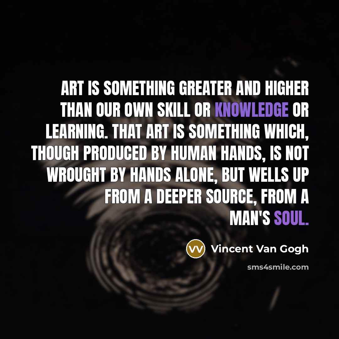 “Art is something greater and higher than our own skill or knowledge or learning. That art is something which, though produced by human hands, is not wrought by hands alone, but wells up from a deeper source, from a man's soul.” quote by Vincent Van Gogh