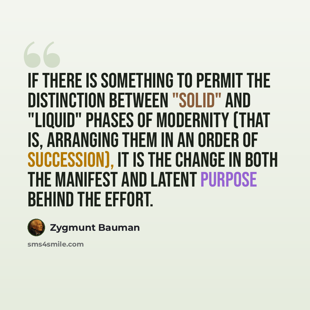 “If there is something to permit the distinction between "solid" and "liquid" phases of modernity (that is, arranging them in an order of succession), it is the change in both the manifest and latent purpose behind the effort.” quote by Zygmunt Bauman