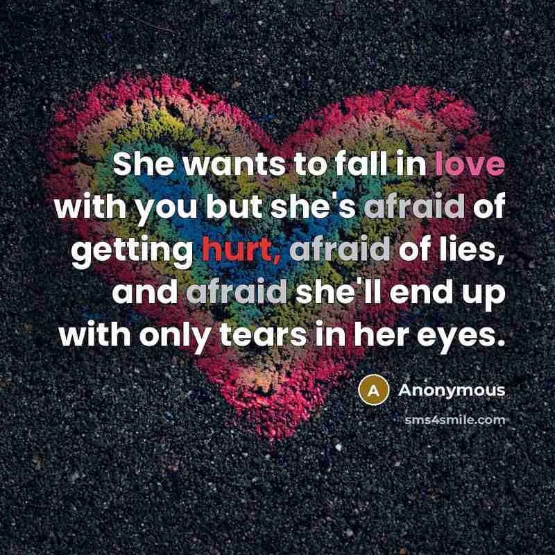 “She wants to fall in love with you but she's afraid of getting hurt, afraid of lies, and afraid she'll end up with only tears in her eyes.” quote by Anonymous