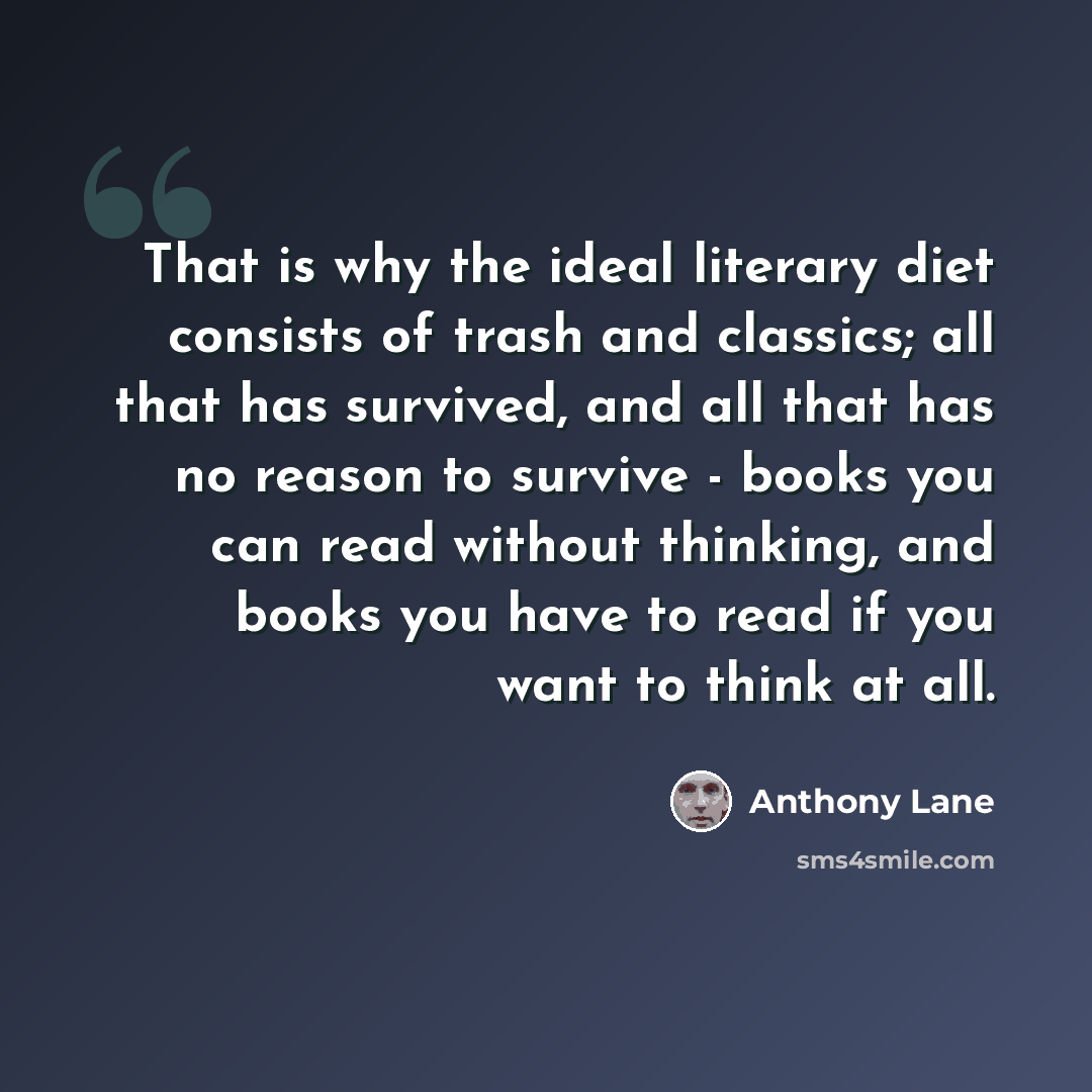 “That is why the ideal literary diet consists of trash and classics; all that has survived, and all that has no reason to survive - books you can read without thinking, and books you have to read if you want to think at all.” quote by Anthony Lane