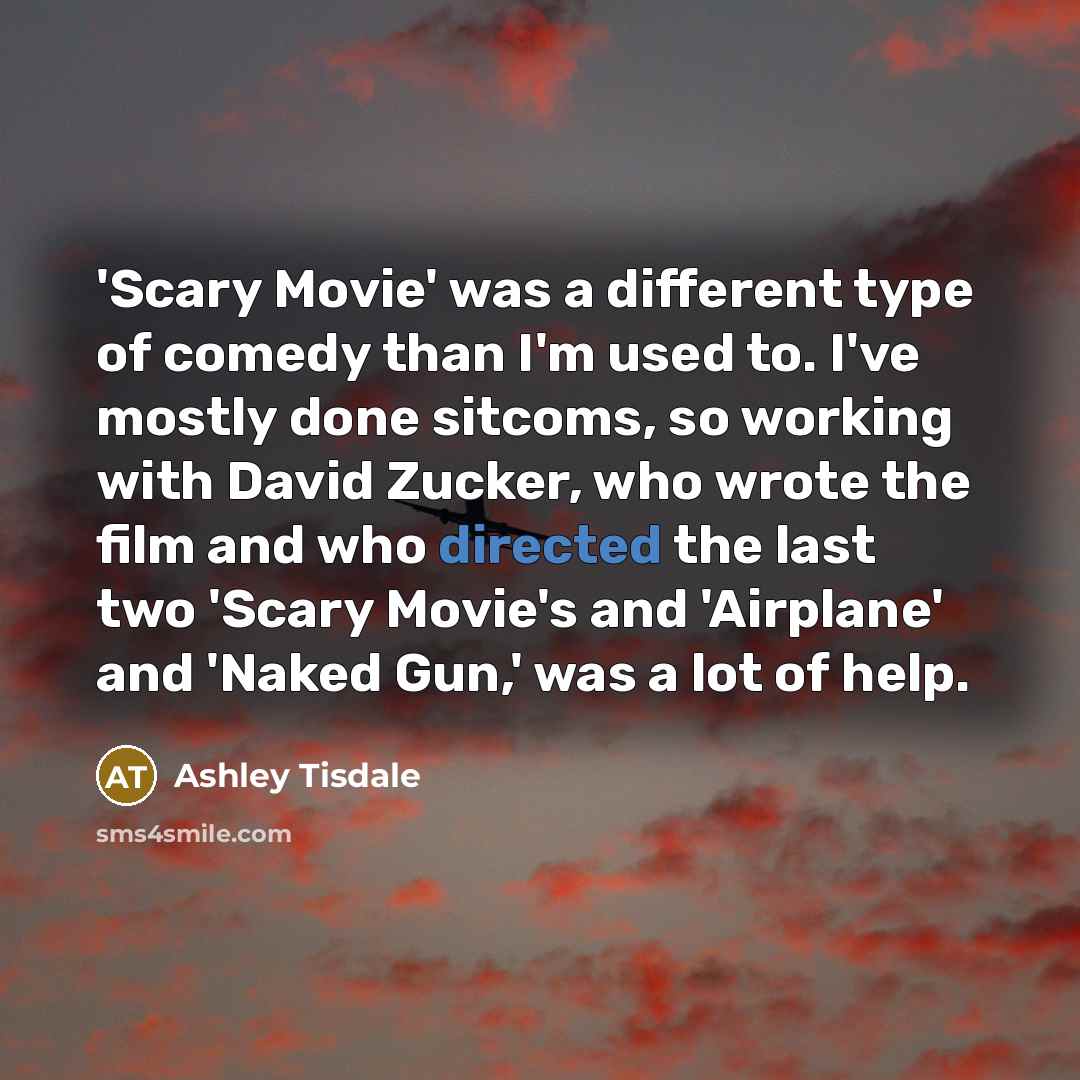 “'Scary Movie' was a different type of comedy than I'm used to. I've mostly done sitcoms, so working with David Zucker, who wrote the film and who directed the last two 'Scary Movie's and 'Airplane' and 'Naked Gun,' was a lot of help.” quote by Ashley Tisdale