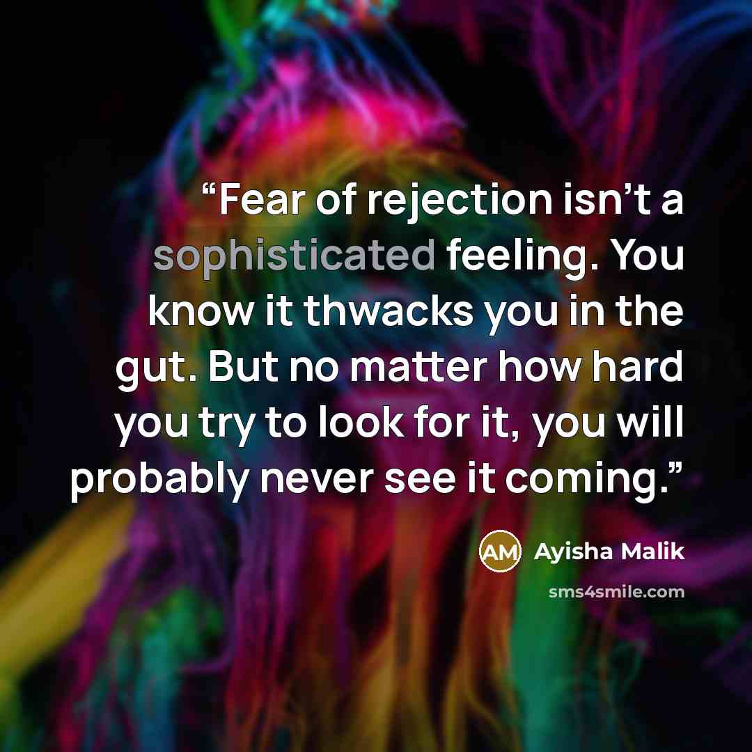 “Fear of rejection isn’t a sophisticated feeling. You know it thwacks you in the gut. But no matter how hard you try to look for it, you will probably never see it coming.” quote by Ayisha Malik