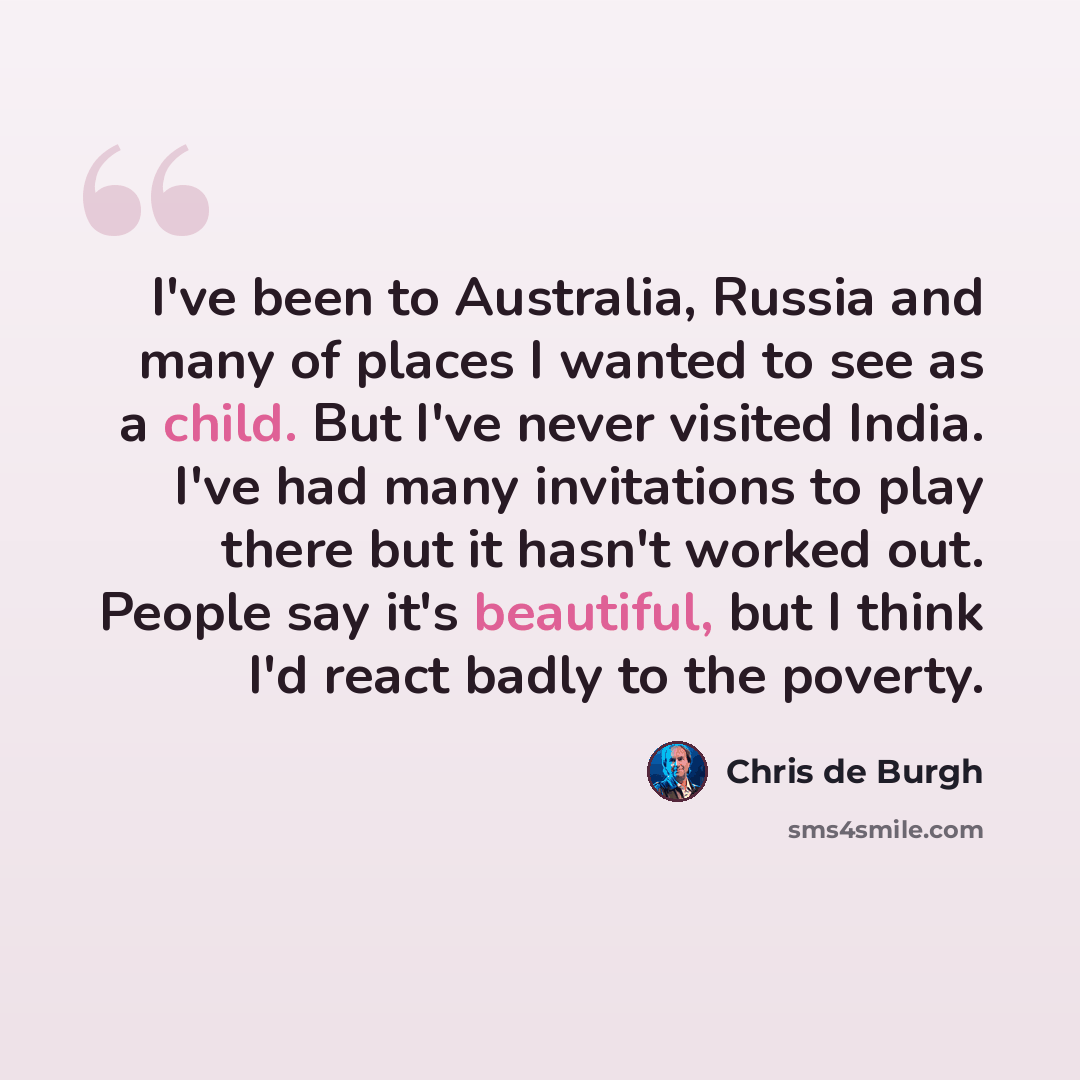 “I've been to Australia, Russia and many of places I wanted to see as a child. But I've never visited India. I've had many invitations to play there but it hasn't worked out. People say it's beautiful, but I think I'd react badly to the poverty.” quote by Chris de Burgh