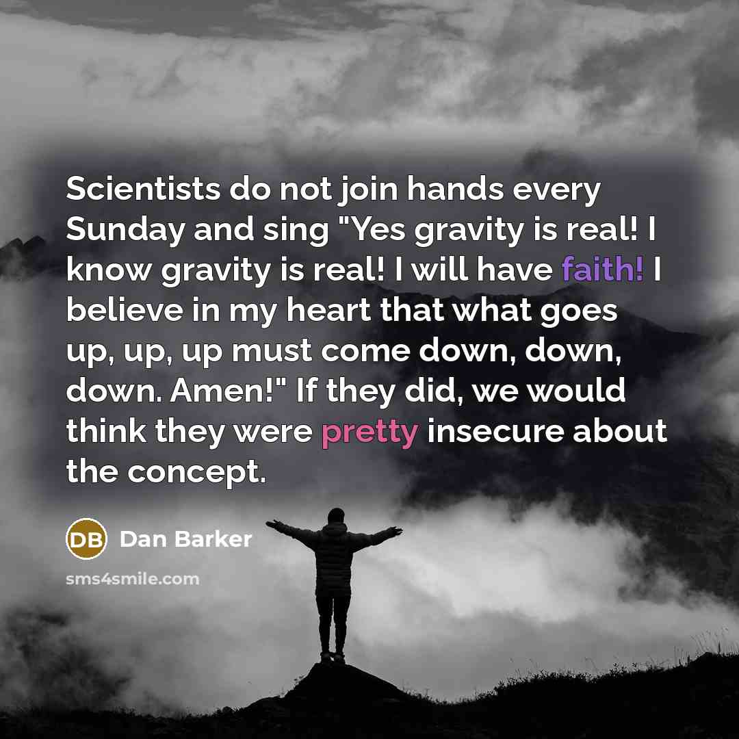 “Scientists do not join hands every Sunday and sing "Yes gravity is real! I know gravity is real! I will have faith! I believe in my heart that what goes up, up, up must come down, down, down. Amen!" If they did, we would think they were pretty insecure about the concept.” quote by Dan Barker