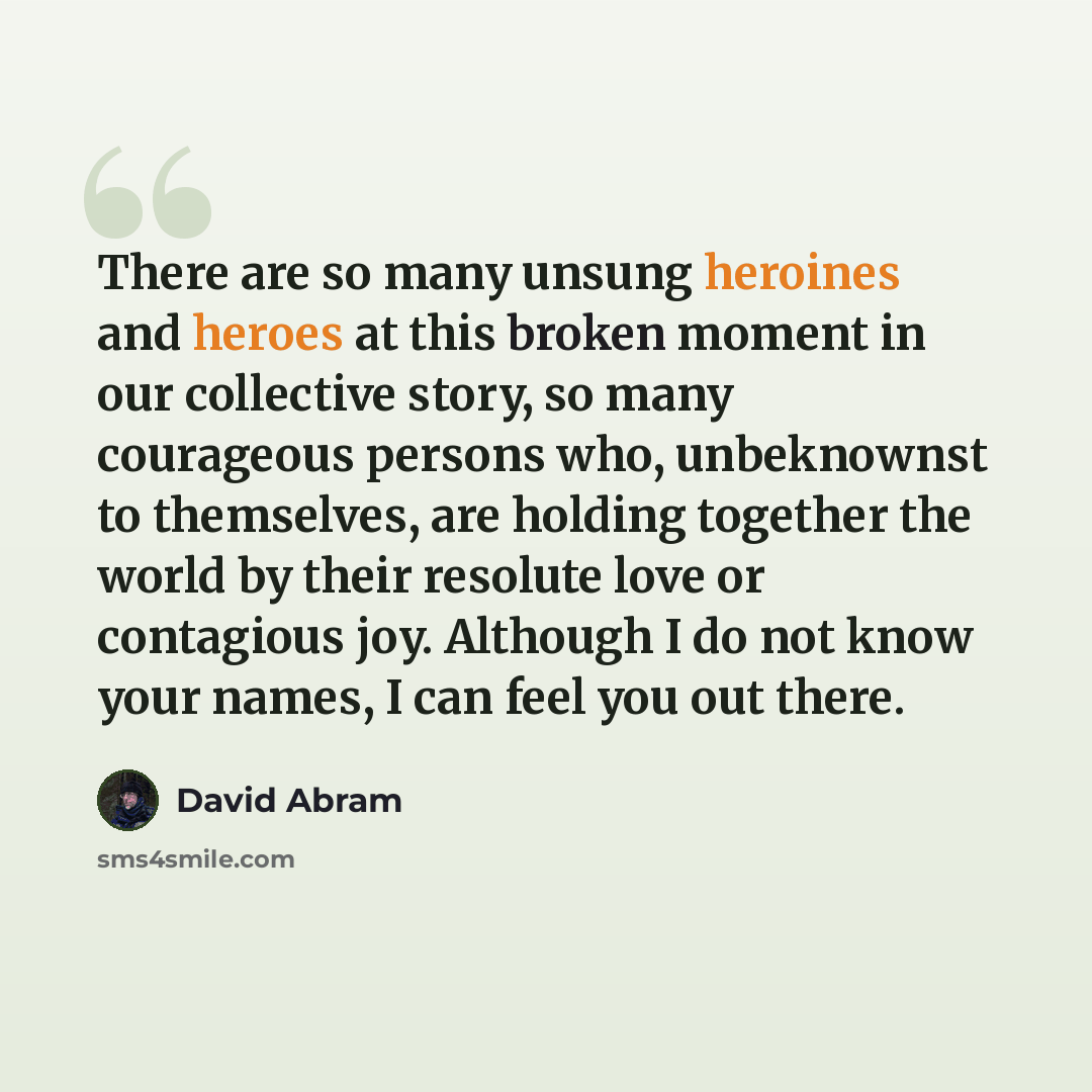 “There are so many unsung heroines and heroes at this broken moment in our collective story, so many courageous persons who, unbeknownst to themselves, are holding together the world by their resolute love or contagious joy. Although I do not know your names, I can feel you out there.” quote by David Abram