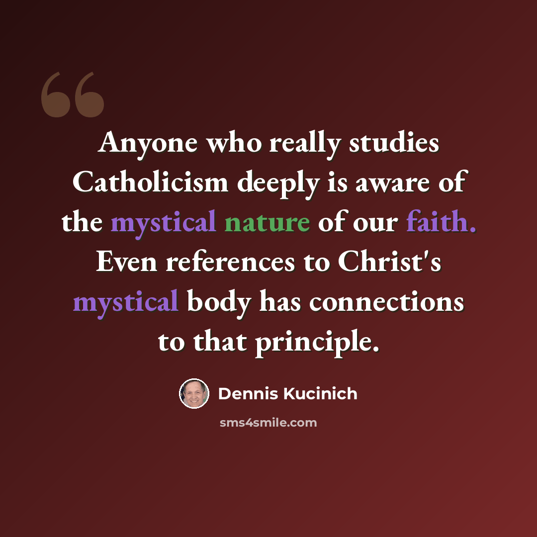 “Anyone who really studies Catholicism deeply is aware of the mystical nature of our faith. Even references to Christ's mystical body has connections to that principle.” quote by Dennis Kucinich