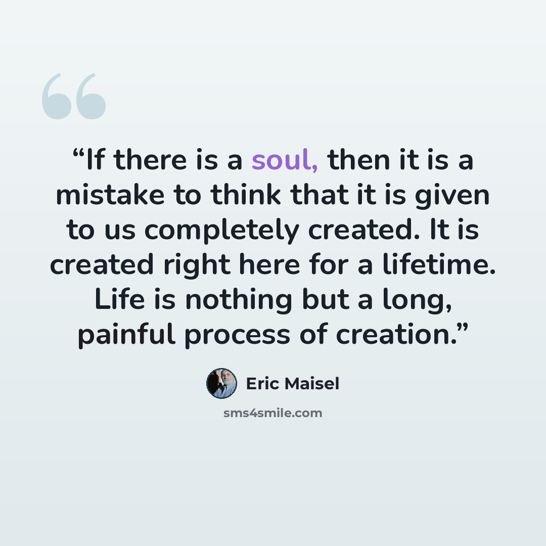 “If there is a soul, then it is a mistake to think that it is given to us completely created. It is created right here for a lifetime. Life is nothing but a long, painful process of creation.” quote by Eric Maisel