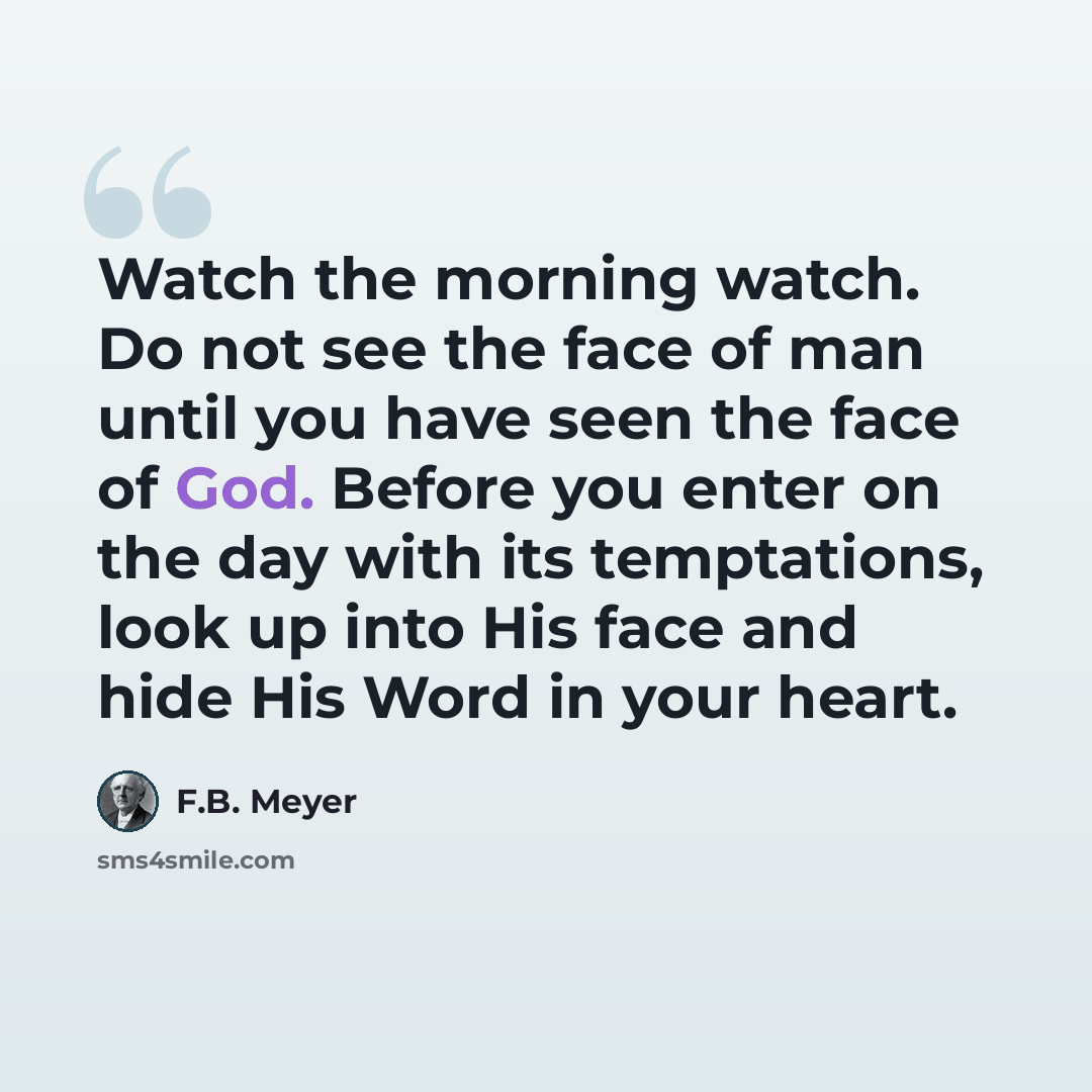 “Watch the morning watch. Do not see the face of man until you have seen the face of God. Before you enter on the day with its temptations, look up into His face and hide His Word in your heart.” quote by F.B. Meyer