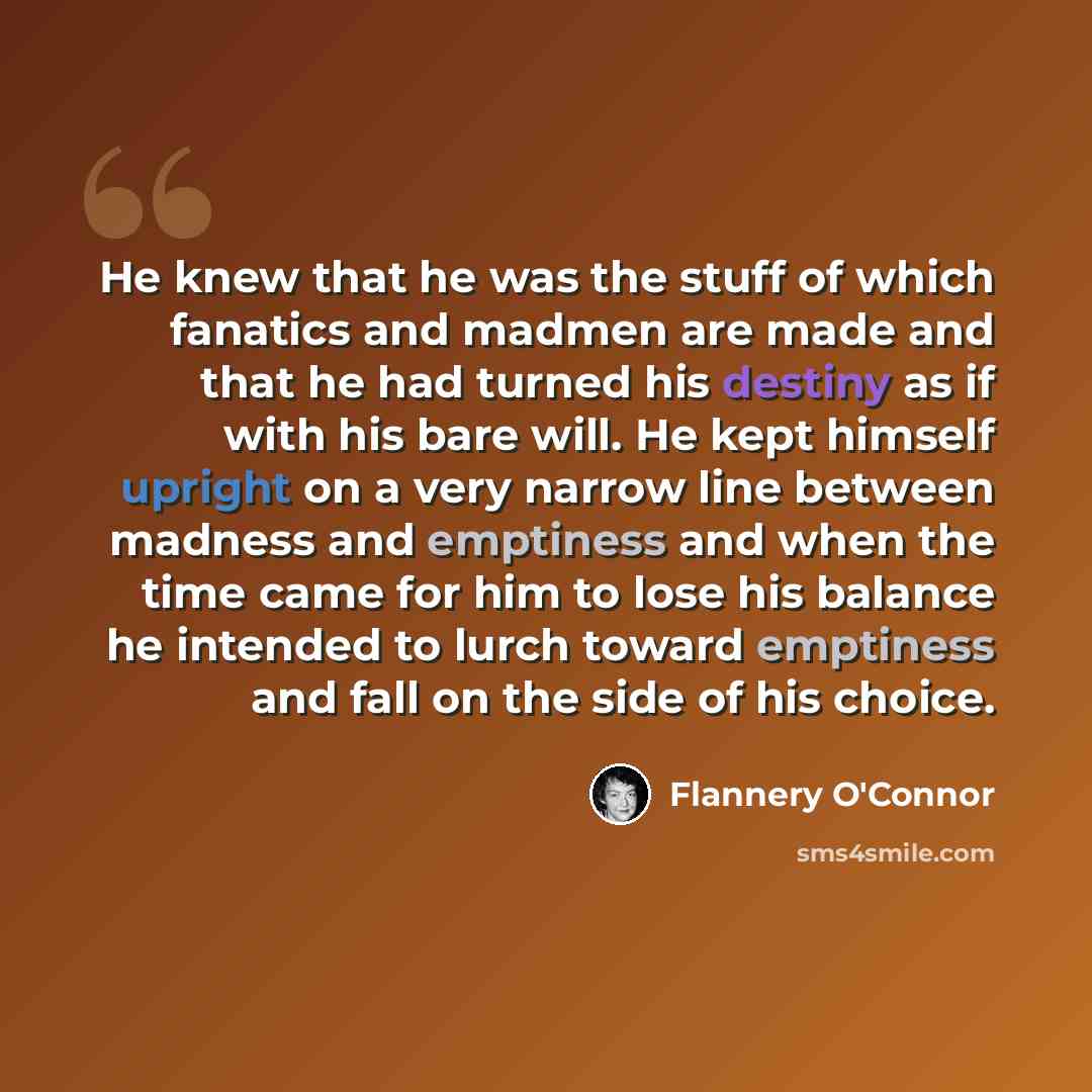 “He knew that he was the stuff of which fanatics and madmen are made and that he had turned his destiny as if with his bare will. He kept himself upright on a very narrow line between madness and emptiness and when the time came for him to lose his balance he intended to lurch toward emptiness and…” quote by Flannery O'Connor