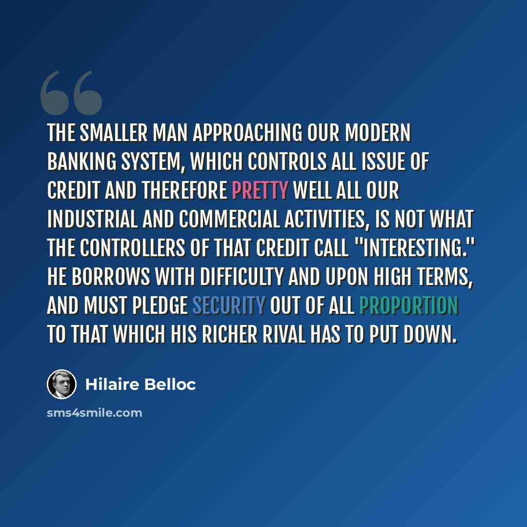 “The smaller man approaching our modern banking system, which controls all issue of credit and therefore pretty well all our industrial and commercial activities, is not what the controllers of that credit call "interesting." He borrows with difficulty and upon high terms, and must pledge security…” quote by Hilaire Belloc