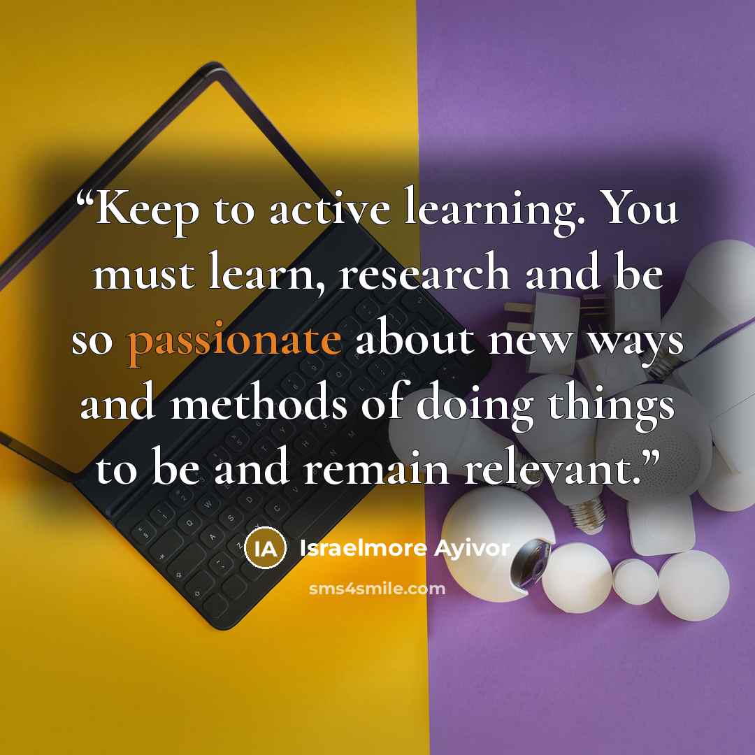 “Keep to active learning. You must learn, research and be so passionate about new ways and methods of doing things to be and remain relevant.” quote by Israelmore Ayivor