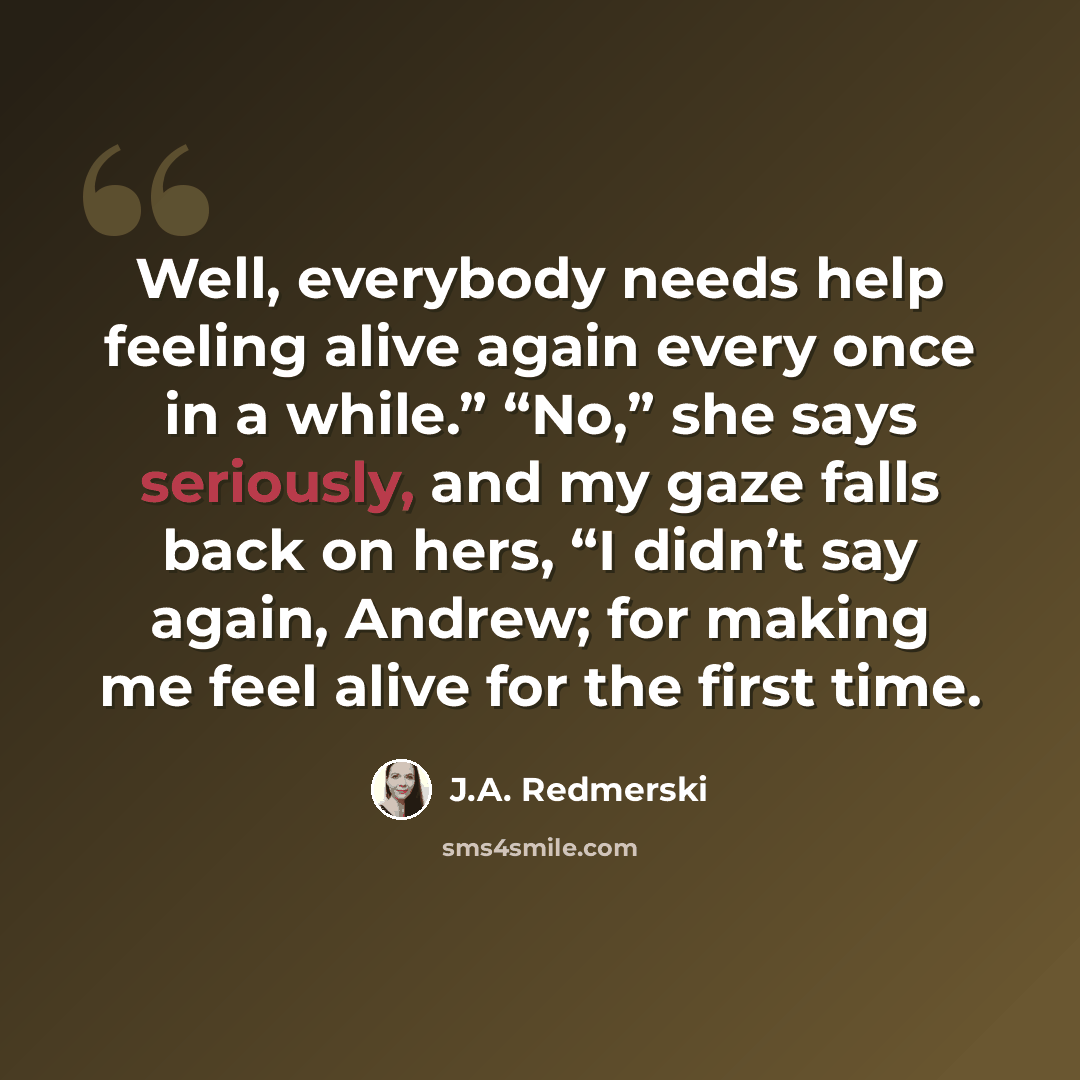 “Well, everybody needs help feeling alive again every once in a while.” “No,” she says seriously, and my gaze falls back on hers, “I didn’t say again, Andrew; for making me feel alive for the first time.” quote by J.A. Redmerski