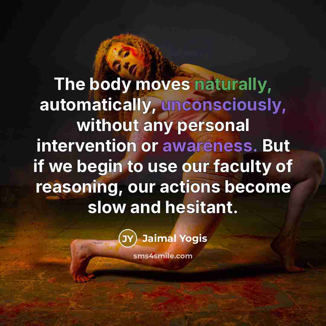 “The body moves naturally, automatically, unconsciously, without any personal intervention or awareness. But if we begin to use our faculty of reasoning, our actions become slow and hesitant.” quote by Jaimal Yogis