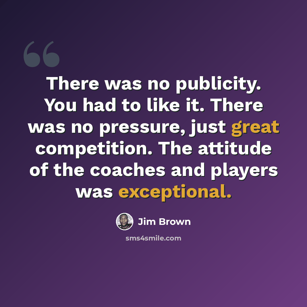 “There was no publicity. You had to like it. There was no pressure, just great competition. The attitude of the coaches and players was exceptional.” quote by Jim Brown