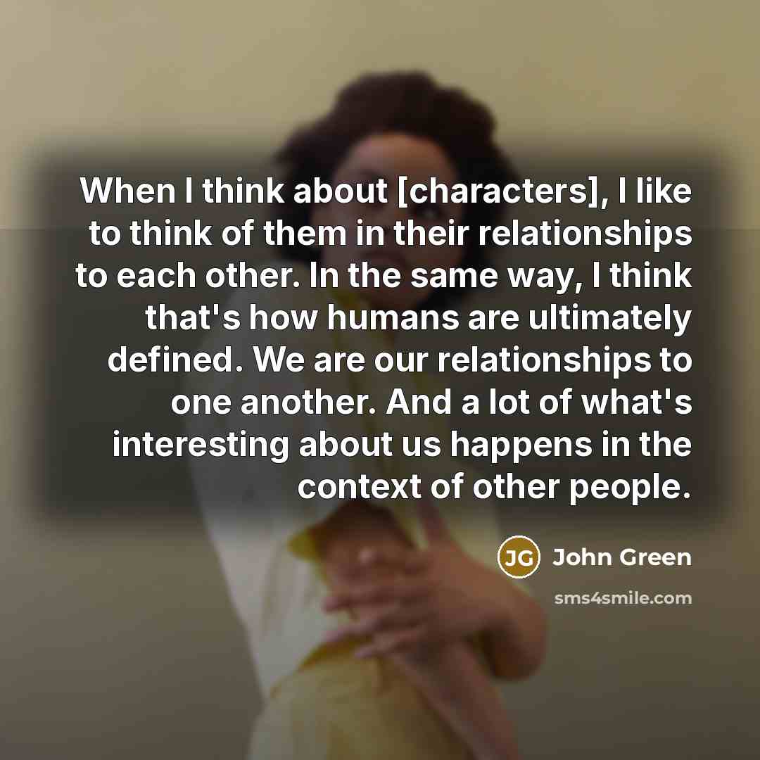 “When I think about [characters], I like to think of them in their relationships to each other. In the same way, I think that's how humans are ultimately defined. We are our relationships to one another. And a lot of what's interesting about us happens in the context of other people.” quote by John Green