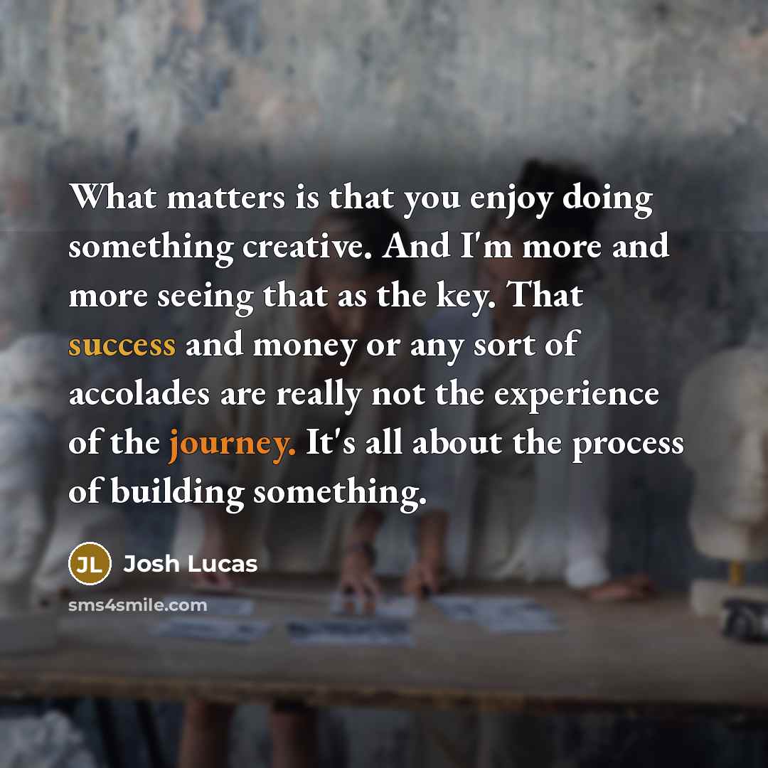 “What matters is that you enjoy doing something creative. And I'm more and more seeing that as the key. That success and money or any sort of accolades are really not the experience of the journey. It's all about the process of building something.” quote by Josh Lucas