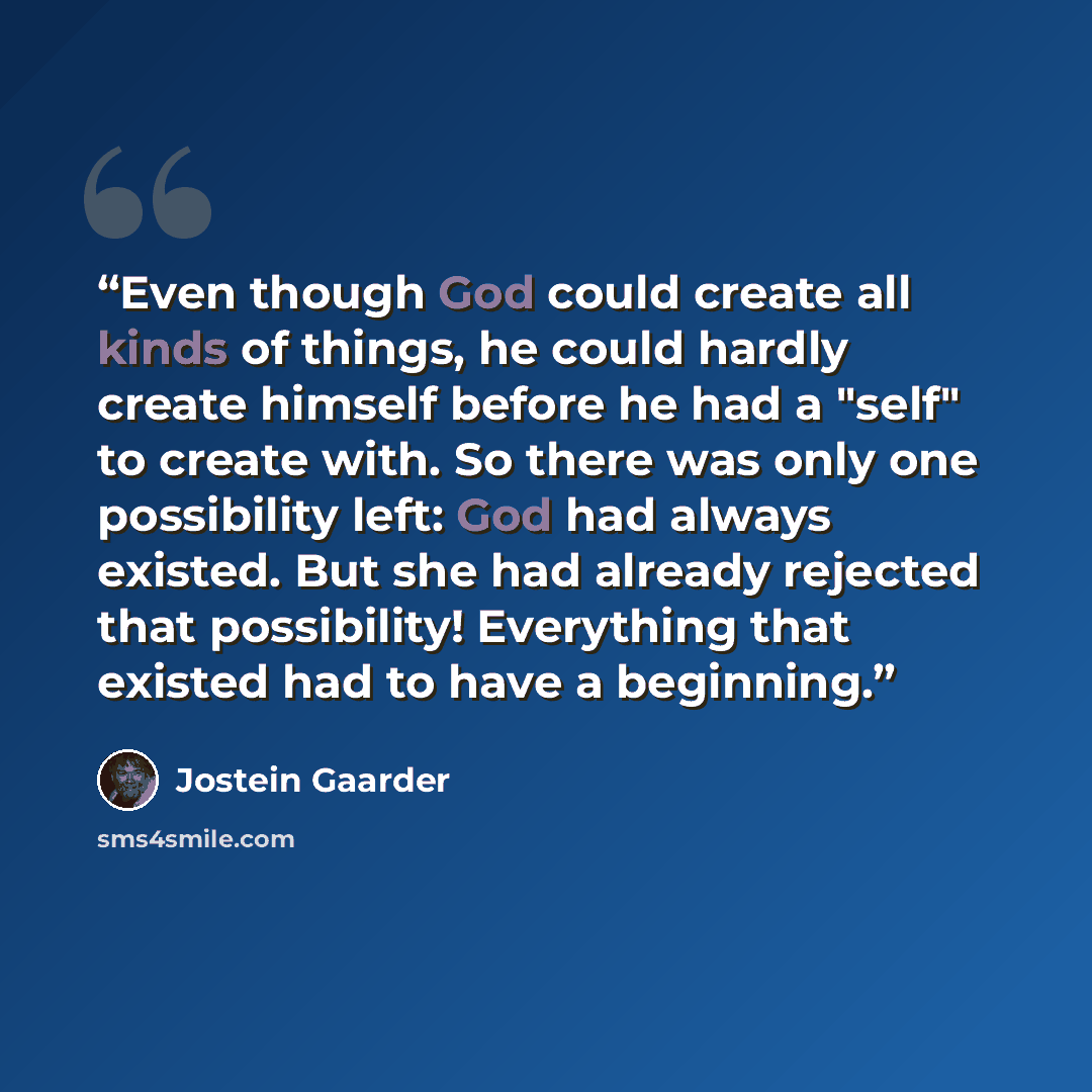 “Even though God could create all kinds of things, he could hardly create himself before he had a "self" to create with. So there was only one possibility left: God had always existed. But she had already rejected that possibility! Everything that existed had to have a beginning.” quote by Jostein Gaarder