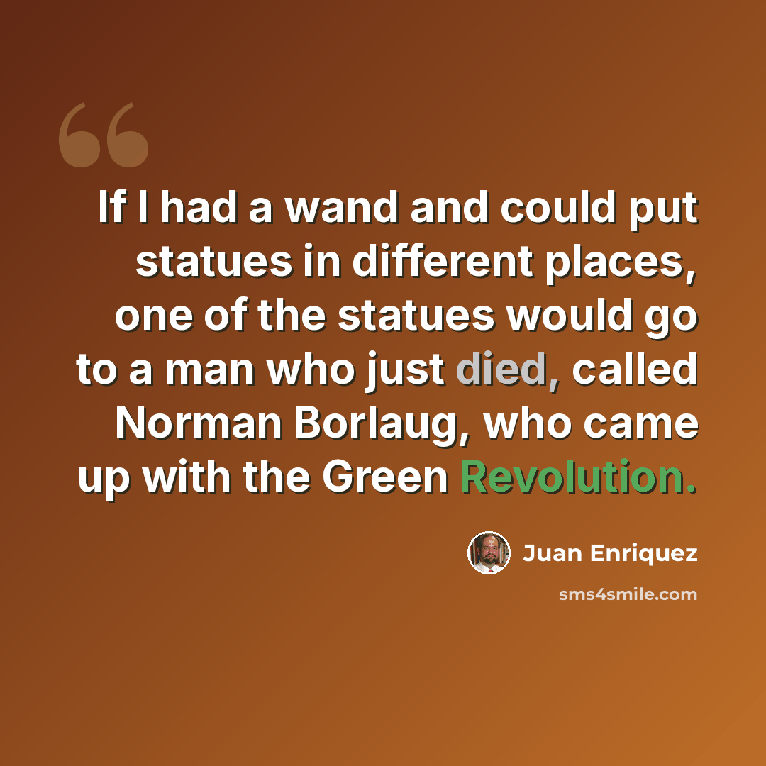 “If I had a wand and could put statues in different places, one of the statues would go to a man who just died, called Norman Borlaug, who came up with the Green Revolution.” quote by Juan Enriquez