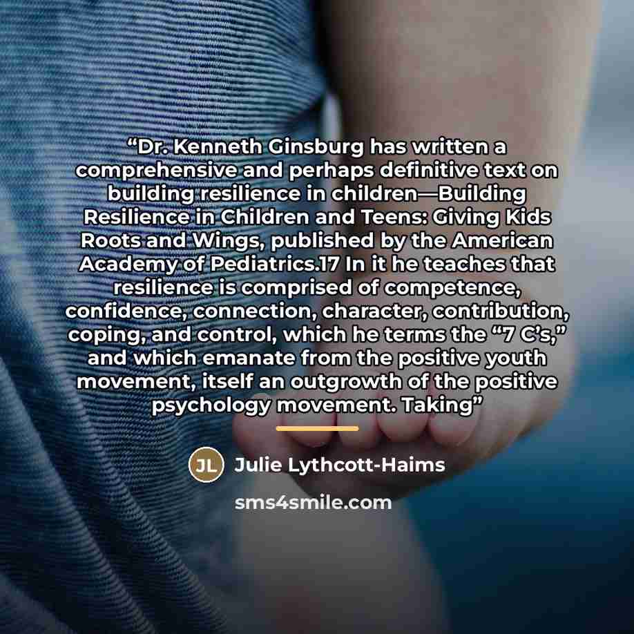 “Dr. Kenneth Ginsburg has written a comprehensive and perhaps definitive text on building resilience in children—Building Resilience in Children and Teens: Giving Kids Roots and Wings, published by the American Academy of Pediatrics.17 In it he teaches that resilience is comprised of competence…” quote by Julie Lythcott-Haims