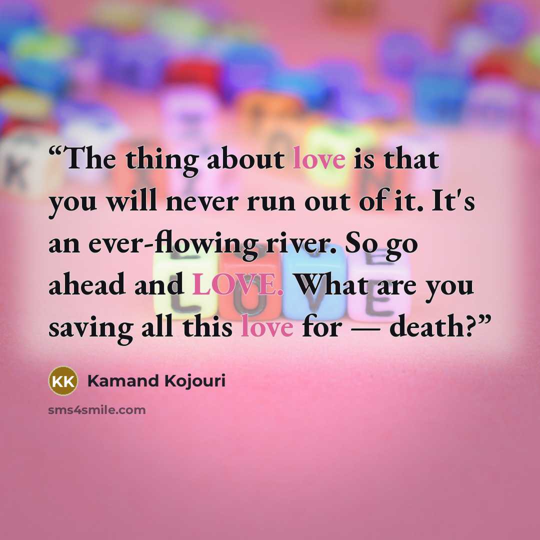 “The thing about love is that you will never run out of it. It's an ever-flowing river. So go ahead and LOVE. What are you saving all this love for — death?” quote by Kamand Kojouri
