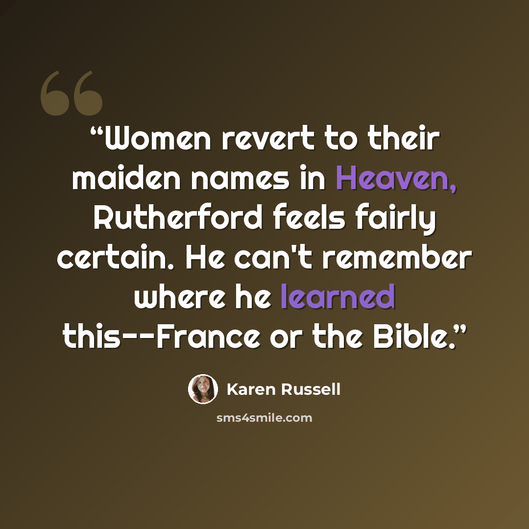 “Women revert to their maiden names in Heaven, Rutherford feels fairly certain. He can't remember where he learned this--France or the Bible.” quote by Karen Russell