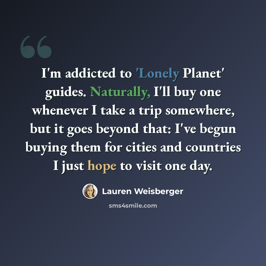 “I'm addicted to 'Lonely Planet' guides. Naturally, I'll buy one whenever I take a trip somewhere, but it goes beyond that: I've begun buying them for cities and countries I just hope to visit one day.” quote by Lauren Weisberger