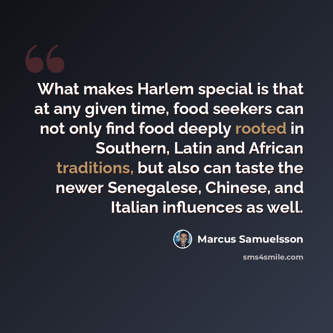 “What makes Harlem special is that at any given time, food seekers can not only find food deeply rooted in Southern, Latin and African traditions, but also can taste the newer Senegalese, Chinese, and Italian influences as well.” quote by Marcus Samuelsson