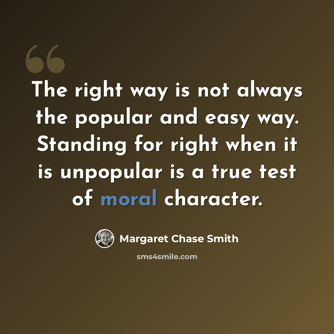 “The right way is not always the popular and easy way. Standing for right when it is unpopular is a true test of moral character.” quote by Margaret Chase Smith