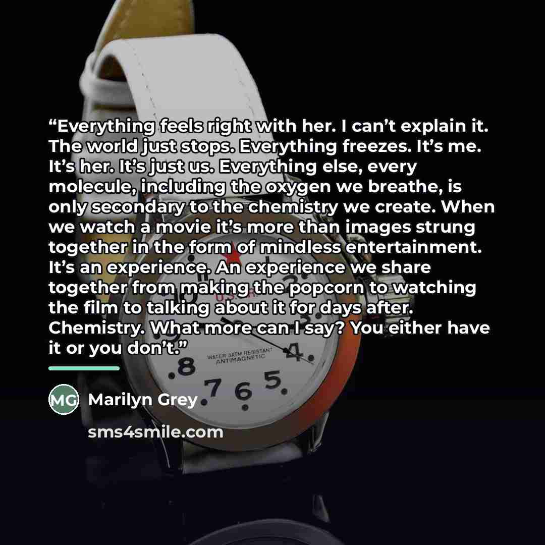 “Everything feels right with her. I can’t explain it. The world just stops. Everything freezes. It’s me. It’s her. It’s just us. Everything else, every molecule, including the oxygen we breathe, is only secondary to the chemistry we create. When we watch a movie it’s more than images strung…” quote by Marilyn Grey