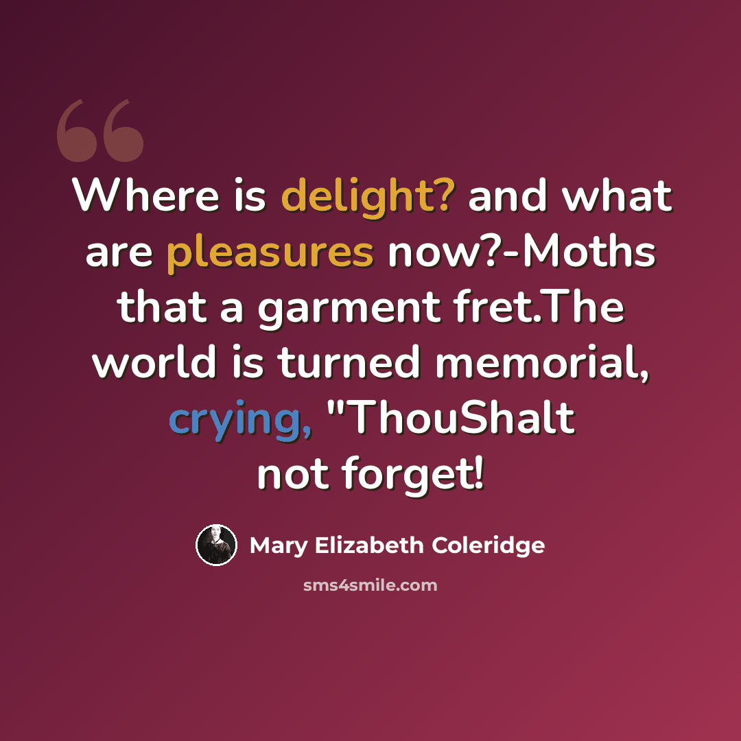 “Where is delight? and what are pleasures now?-Moths that a garment fret.The world is turned memorial, crying, "ThouShalt not forget!” quote by Mary Elizabeth Coleridge