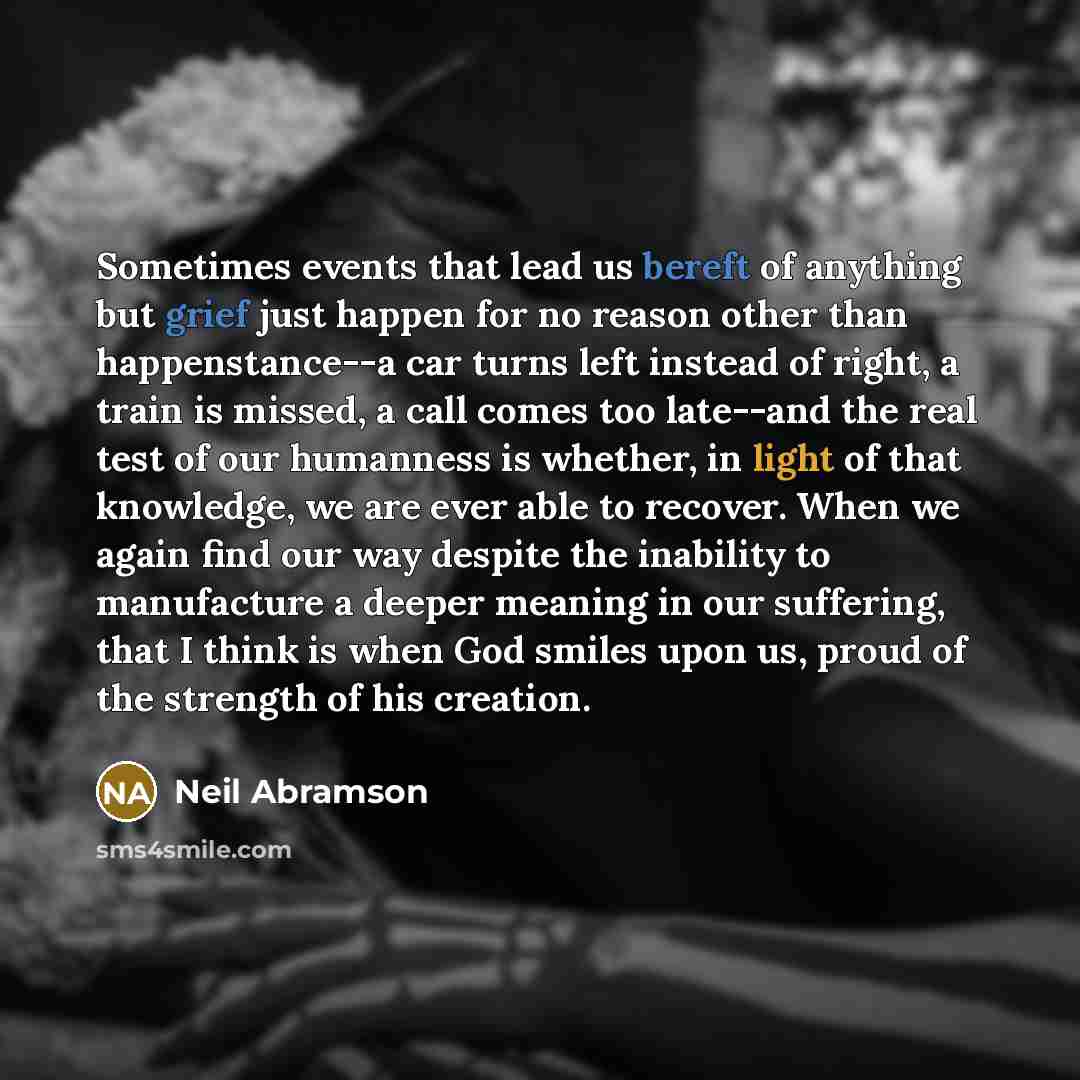 “Sometimes events that lead us bereft of anything but grief just happen for no reason other than happenstance--a car turns left instead of right, a train is missed, a call comes too late--and the real test of our humanness is whether, in light of that knowledge, we are ever able to recover. When we…” quote by Neil Abramson
