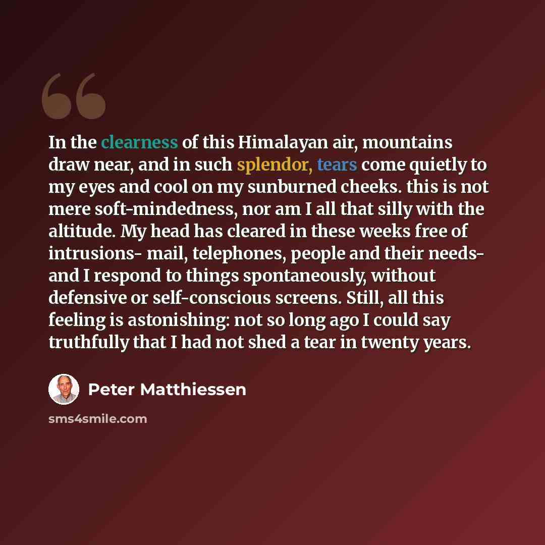 “In the clearness of this Himalayan air, mountains draw near, and in such splendor, tears come quietly to my eyes and cool on my sunburned cheeks. this is not mere soft-mindedness, nor am I all that silly with the altitude. My head has cleared in these weeks free of intrusions- mail, telephones…” quote by Peter Matthiessen